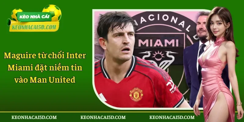 Maguire từ chối Inter Miami đặt niềm tin vào Man United 1 Maguire từ chối Inter Miami đặt niềm tin vào Man United
