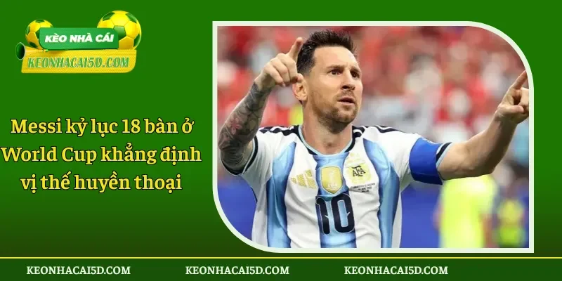 Messi kỷ lục 18 bàn ở World Cup khẳng định vị thế huyền thoại